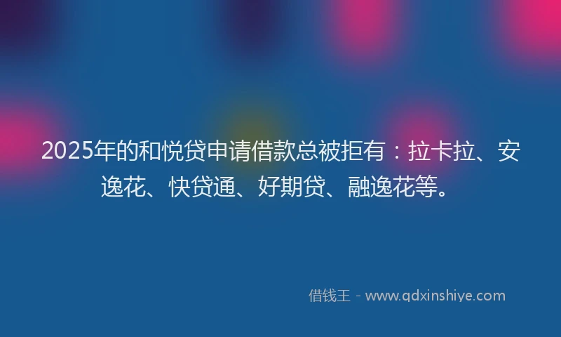 2025年的和悦贷申请借款总被拒有：拉卡拉、安逸花、快贷通、好期贷、融逸花等。