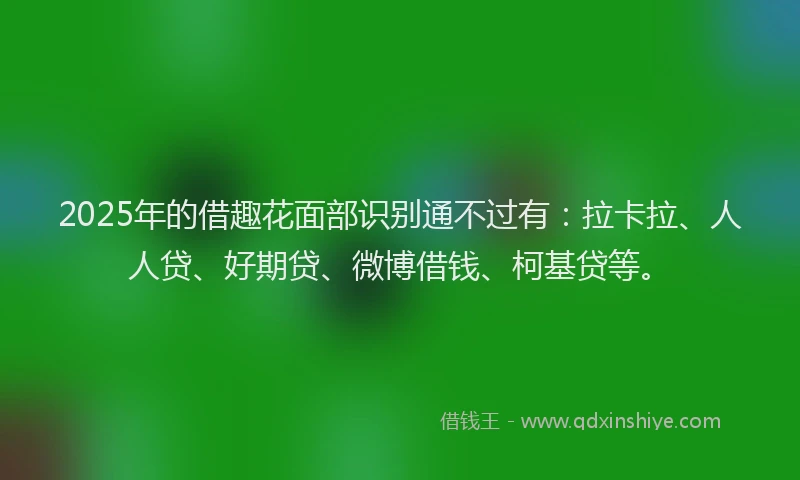 2025年的借趣花面部识别通不过有：拉卡拉、人人贷、好期贷、微博借钱、柯基贷等。