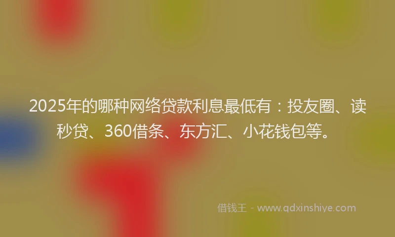 2025年的哪种网络贷款利息最低有：投友圈、读秒贷、360借条、东方汇、小花钱包等。