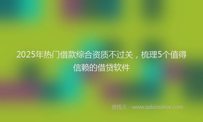 2025年热门借款综合资质不过关，梳理5个值得信赖的借贷软件