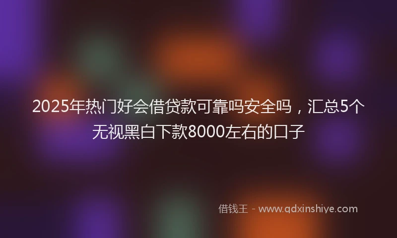 2025年热门好会借贷款可靠吗安全吗，汇总5个无视黑白下款8000左右的口子