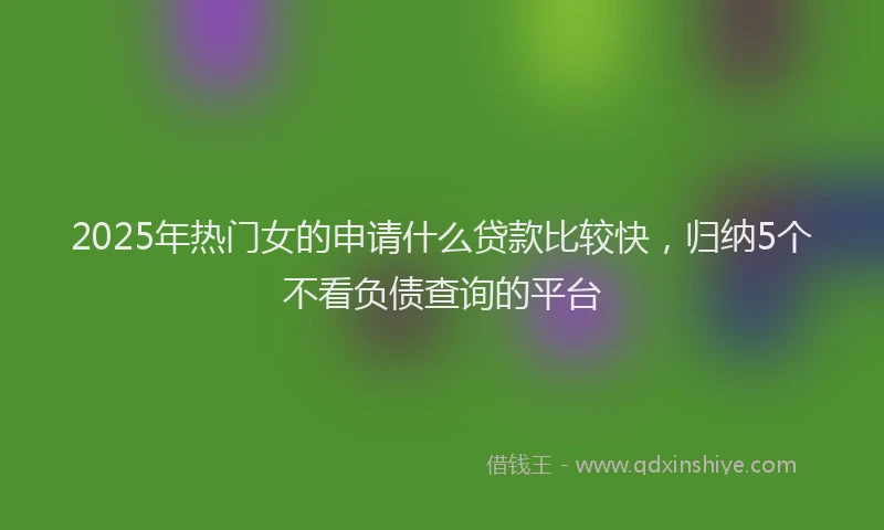 2025年热门女的申请什么贷款比较快，归纳5个不看负债查询的平台