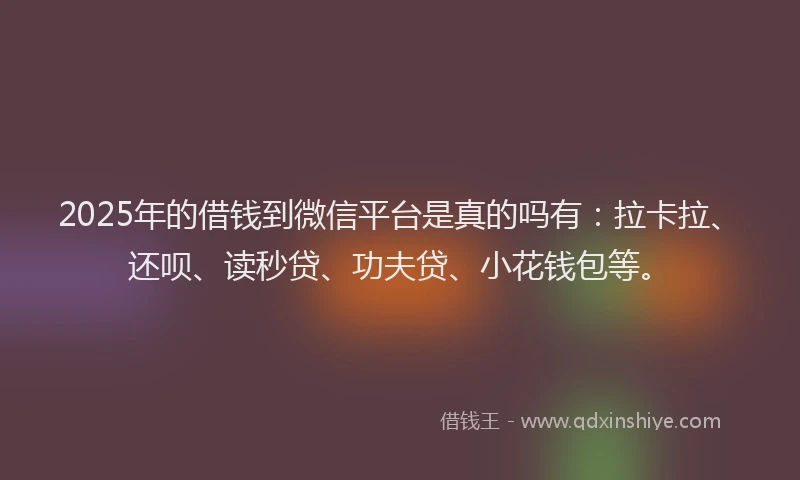 2025年的借钱到微信平台是真的吗有：拉卡拉、还呗、读秒贷、功夫贷、小花钱包等。