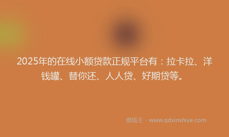 2025年的在线小额贷款正规平台有：拉卡拉、洋钱罐、替你还、人人贷、好期贷等。