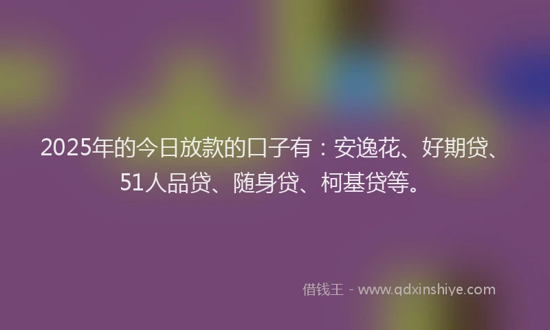 2025年的今日放款的口子有：安逸花、好期贷、51人品贷、随身贷、柯基贷等。