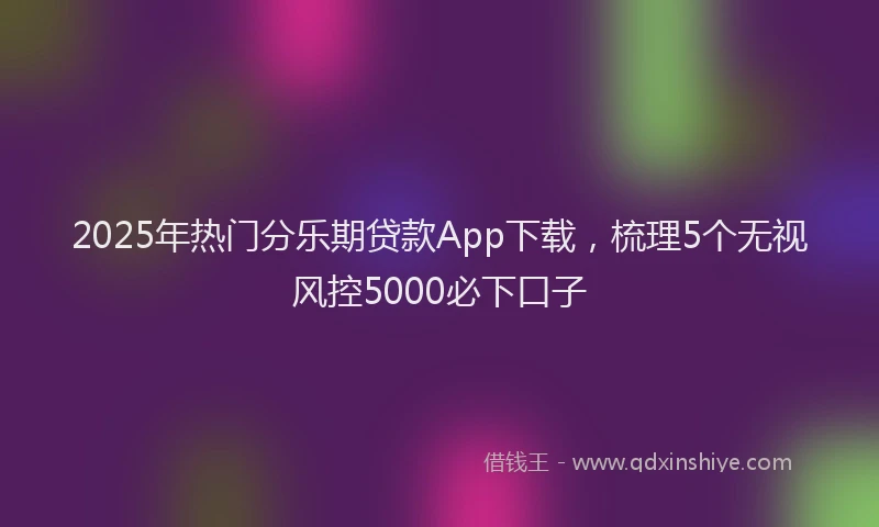 2025年热门分乐期贷款App下载，梳理5个无视风控5000必下口子