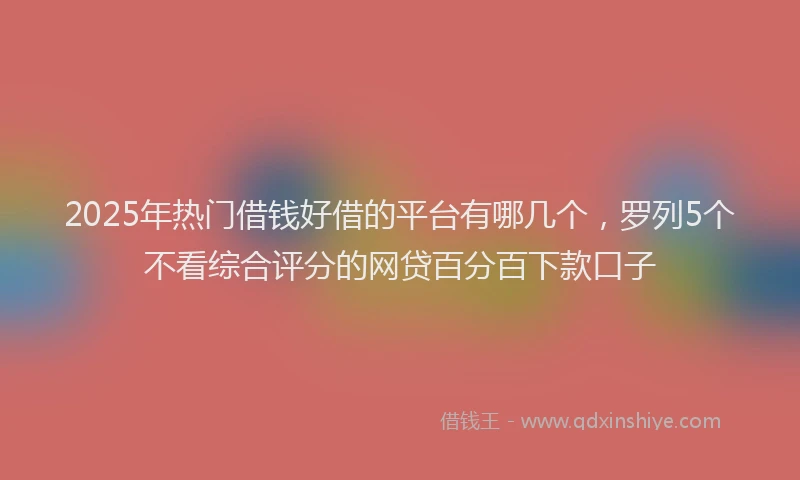 2025年热门借钱好借的平台有哪几个，罗列5个不看综合评分的网贷百分百下款口子