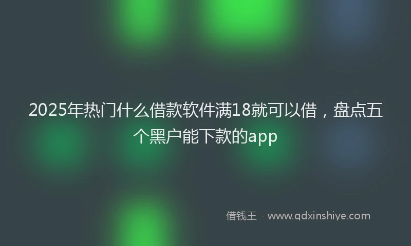 2025年热门什么借款软件满18就可以借，盘点五个黑户能下款的app