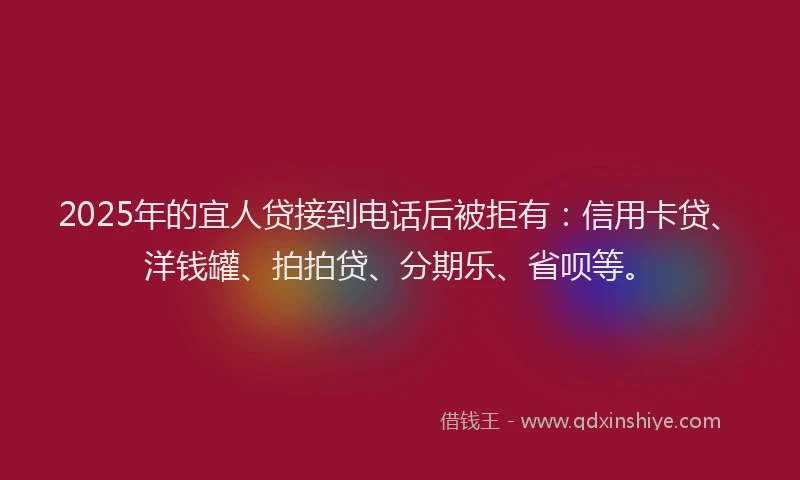 2025年的宜人贷接到电话后被拒有：信用卡贷、洋钱罐、拍拍贷、分期乐、省呗等。