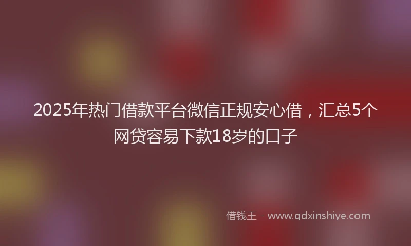 2025年热门借款平台微信正规安心借，汇总5个网贷容易下款18岁的口子