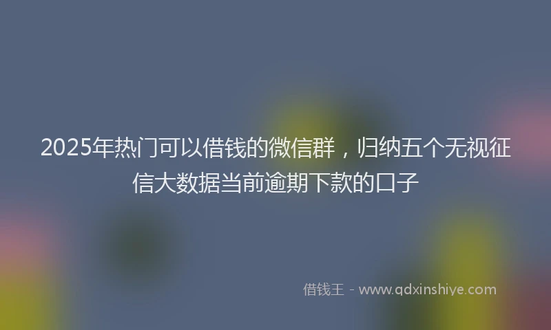 2025年热门可以借钱的微信群，归纳五个无视征信大数据当前逾期下款的口子