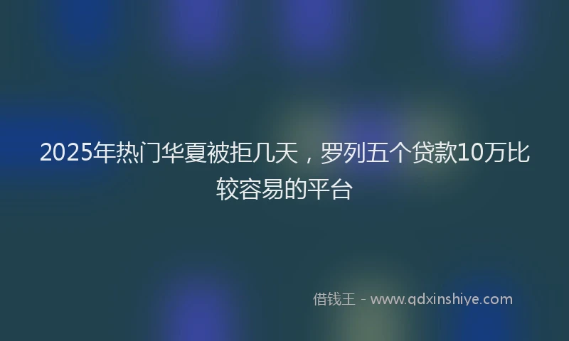 2025年热门华夏被拒几天，罗列五个贷款10万比较容易的平台