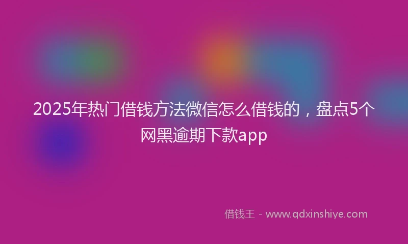 2025年热门借钱方法微信怎么借钱的，盘点5个网黑逾期下款app
