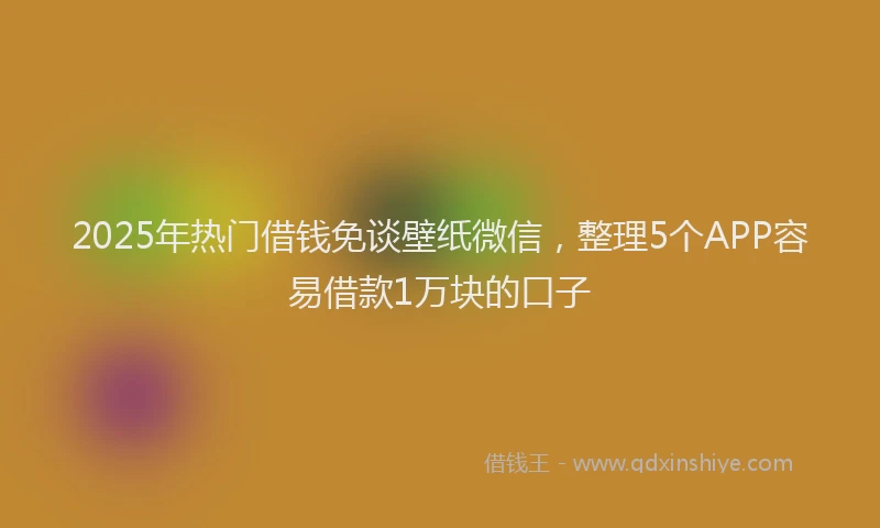 2025年热门借钱免谈壁纸微信，整理5个APP容易借款1万块的口子