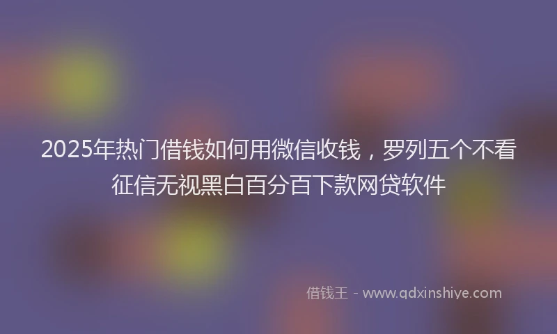 2025年热门借钱如何用微信收钱，罗列五个不看征信无视黑白百分百下款网贷软件