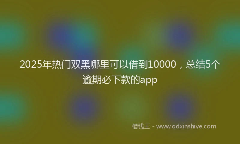 2025年热门双黑哪里可以借到10000，总结5个逾期必下款的app