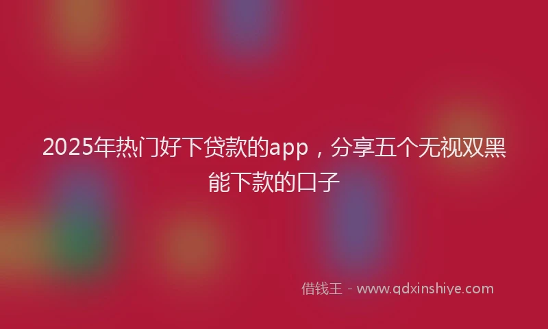 2025年热门好下贷款的app，分享五个无视双黑能下款的口子