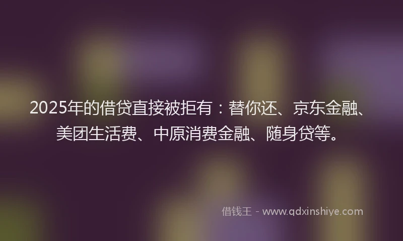 2025年的借贷直接被拒有：替你还、京东金融、美团生活费、中原消费金融、随身贷等。