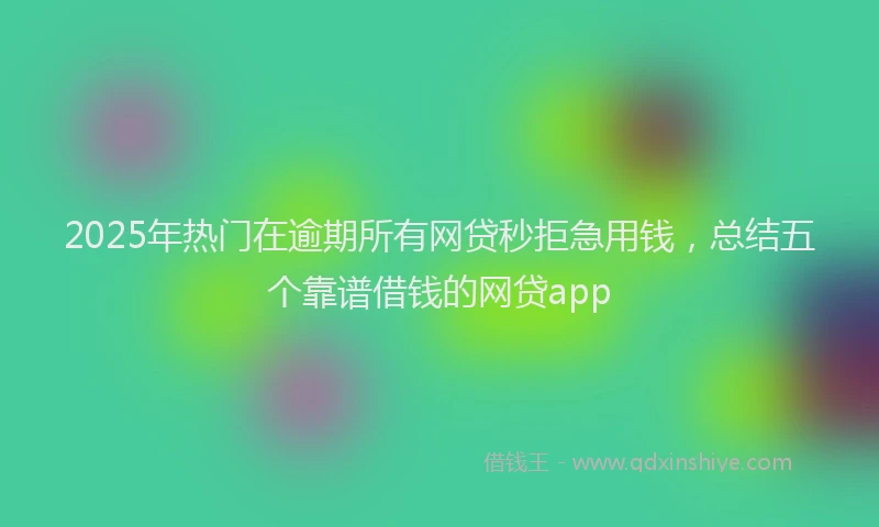 2025年热门在逾期所有网贷秒拒急用钱，总结五个靠谱借钱的网贷app