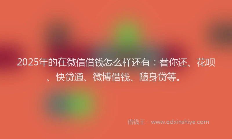 2025年的在微信借钱怎么样还有：替你还、花呗、快贷通、微博借钱、随身贷等。