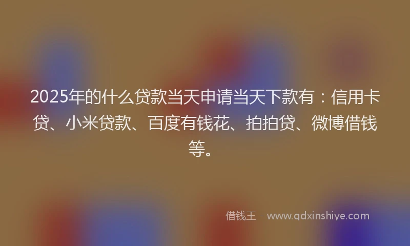 2025年的什么贷款当天申请当天下款有：信用卡贷、小米贷款、百度有钱花、拍拍贷、微博借钱等。