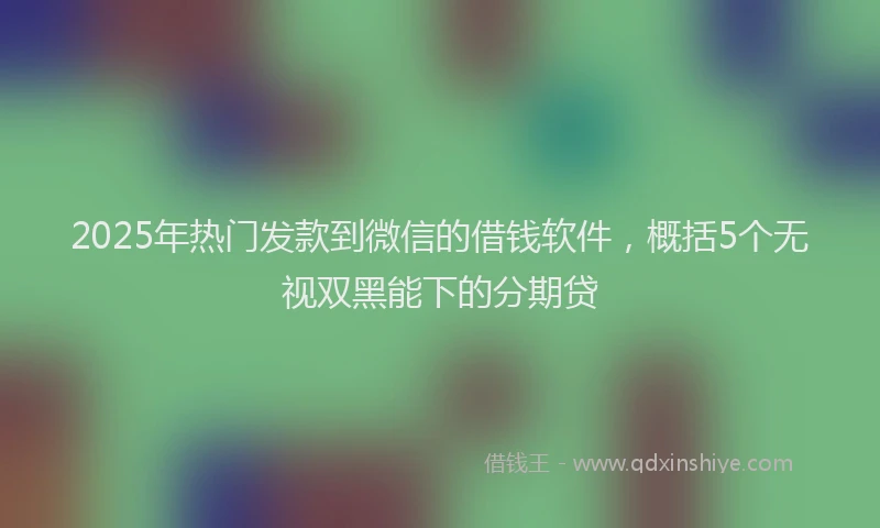 2025年热门发款到微信的借钱软件，概括5个无视双黑能下的分期贷