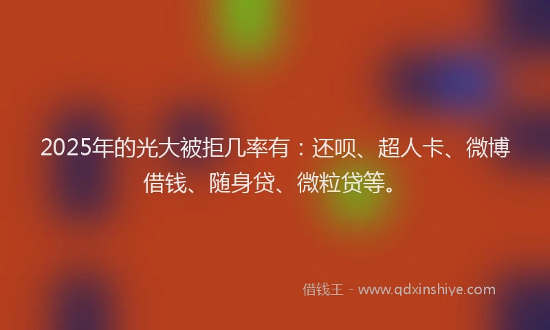 2025年的光大被拒几率有：还呗、超人卡、微博借钱、随身贷、微粒贷等。