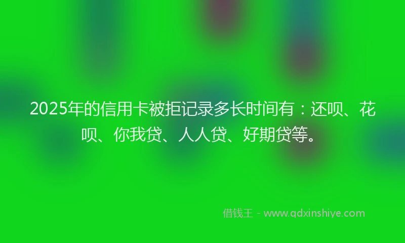 2025年的信用卡被拒记录多长时间有：还呗、花呗、你我贷、人人贷、好期贷等。