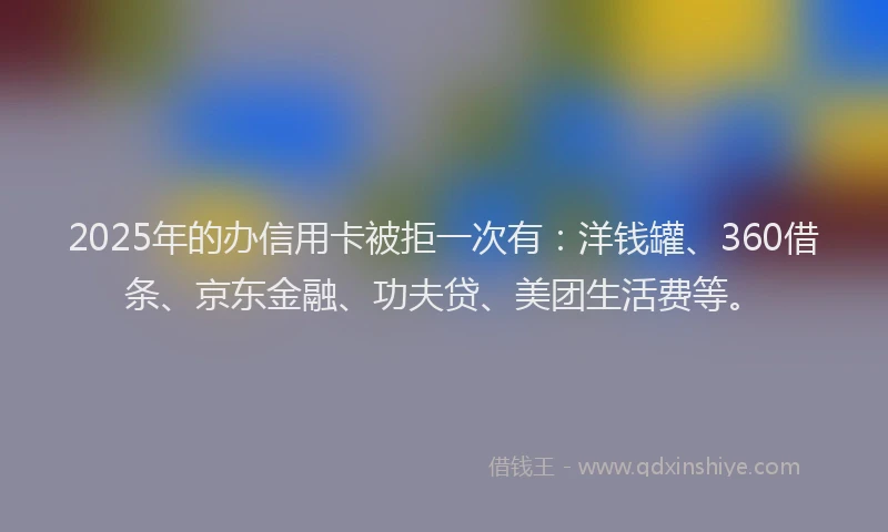 2025年的办信用卡被拒一次有：洋钱罐、360借条、京东金融、功夫贷、美团生活费等。