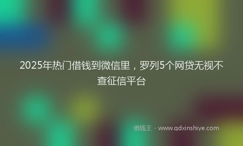 2025年热门借钱到微信里，罗列5个网贷无视不查征信平台