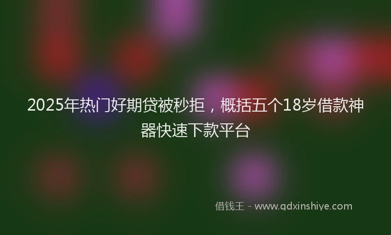 2025年热门好期贷被秒拒，概括五个18岁借款神器快速下款平台