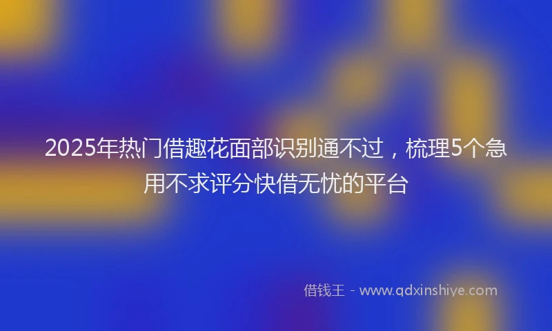 2025年热门借趣花面部识别通不过，梳理5个急用不求评分快借无忧的平台