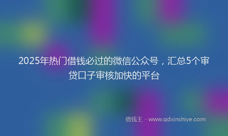 2025年热门借钱必过的微信公众号，汇总5个审贷口子审核加快的平台