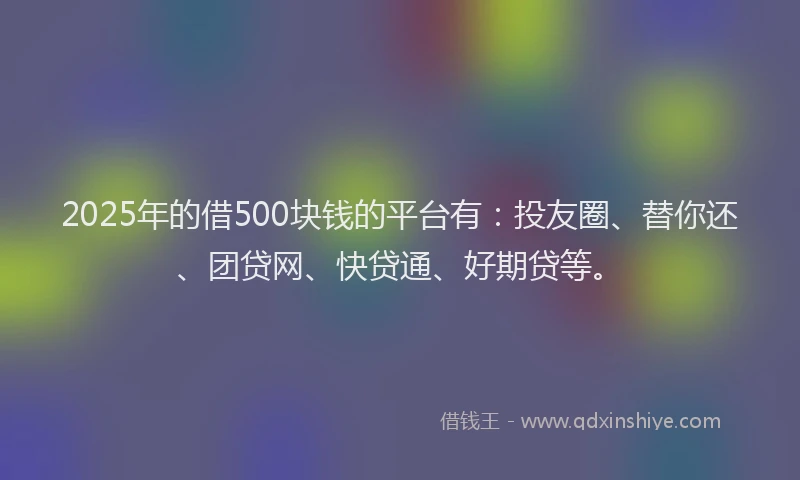 2025年的借500块钱的平台有：投友圈、替你还、团贷网、快贷通、好期贷等。