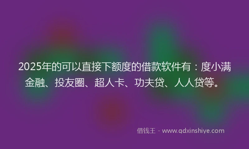 2025年的可以直接下额度的借款软件有：度小满金融、投友圈、超人卡、功夫贷、人人贷等。
