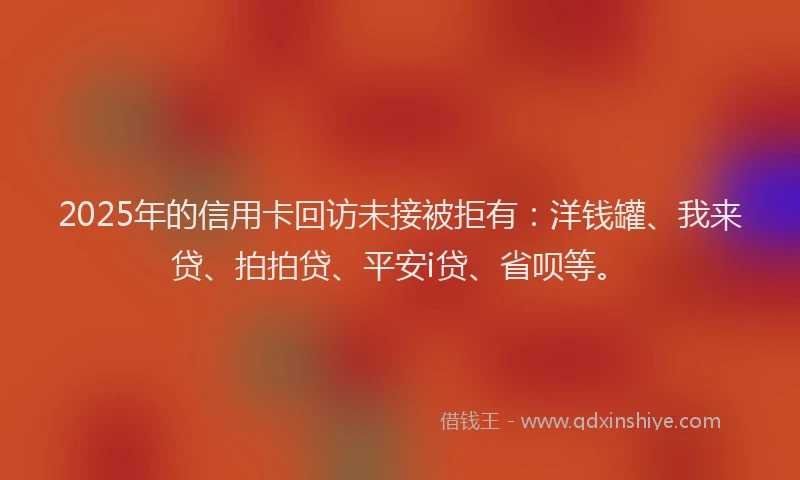 2025年的信用卡回访未接被拒有：洋钱罐、我来贷、拍拍贷、平安i贷、省呗等。