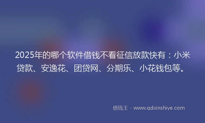 2025年的哪个软件借钱不看征信放款快有：小米贷款、安逸花、团贷网、分期乐、小花钱包等。