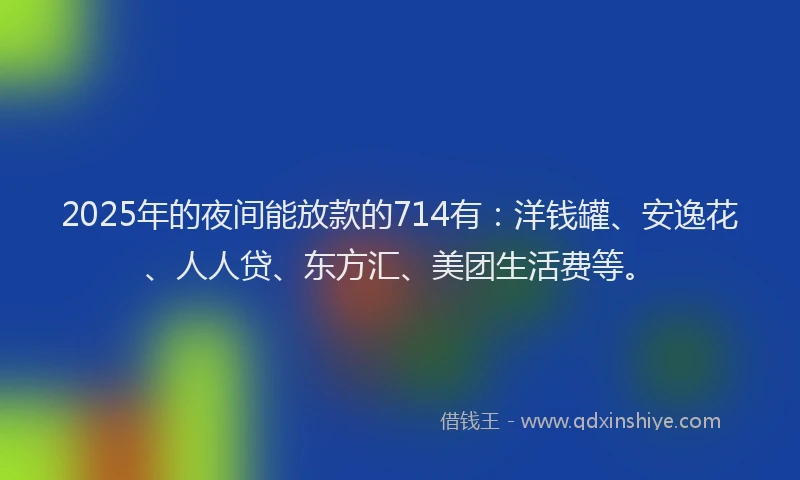 2025年的夜间能放款的714有：洋钱罐、安逸花、人人贷、东方汇、美团生活费等。