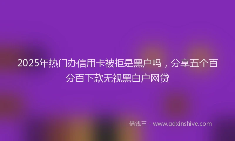 2025年热门办信用卡被拒是黑户吗，分享五个百分百下款无视黑白户网贷