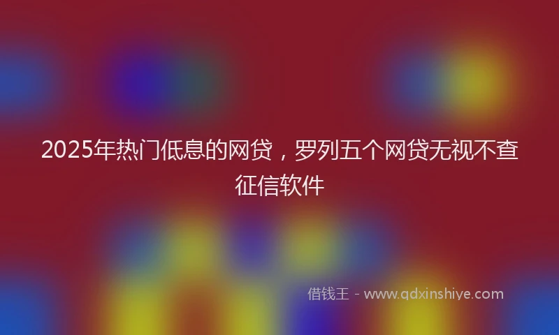 2025年热门低息的网贷，罗列五个网贷无视不查征信软件