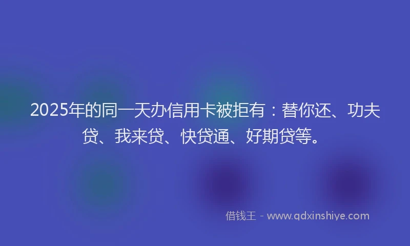 2025年的同一天办信用卡被拒有：替你还、功夫贷、我来贷、快贷通、好期贷等。