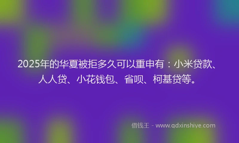 2025年的华夏被拒多久可以重申有：小米贷款、人人贷、小花钱包、省呗、柯基贷等。