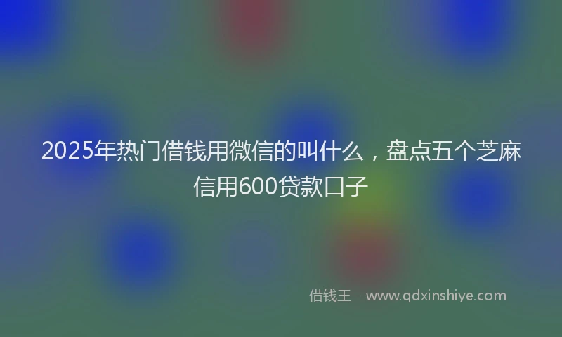 2025年热门借钱用微信的叫什么，盘点五个芝麻信用600贷款口子