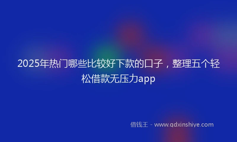 2025年热门哪些比较好下款的口子，整理五个轻松借款无压力app