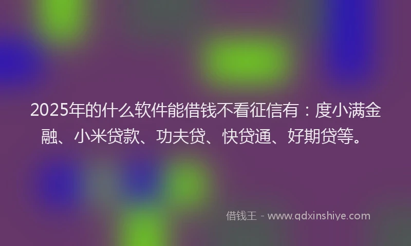 2025年的什么软件能借钱不看征信有：度小满金融、小米贷款、功夫贷、快贷通、好期贷等。