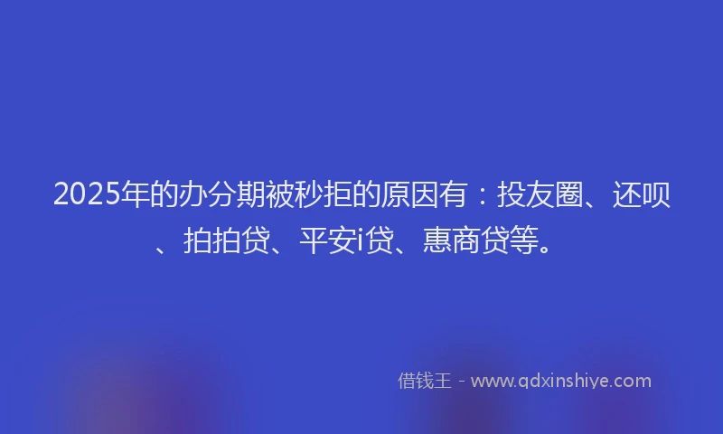 2025年的办分期被秒拒的原因有：投友圈、还呗、拍拍贷、平安i贷、惠商贷等。