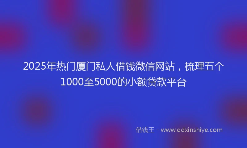 2025年热门厦门私人借钱微信网站，梳理五个1000至5000的小额贷款平台