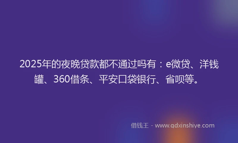 2025年的夜晚贷款都不通过吗有：e微贷、洋钱罐、360借条、平安口袋银行、省呗等。