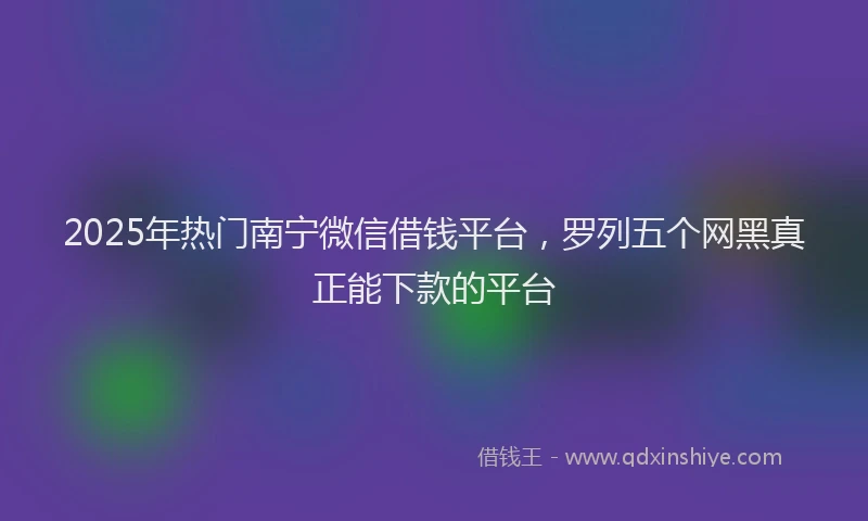2025年热门南宁微信借钱平台，罗列五个网黑真正能下款的平台