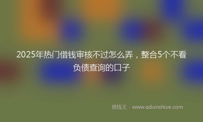 2025年热门借钱审核不过怎么弄，整合5个不看负债查询的口子